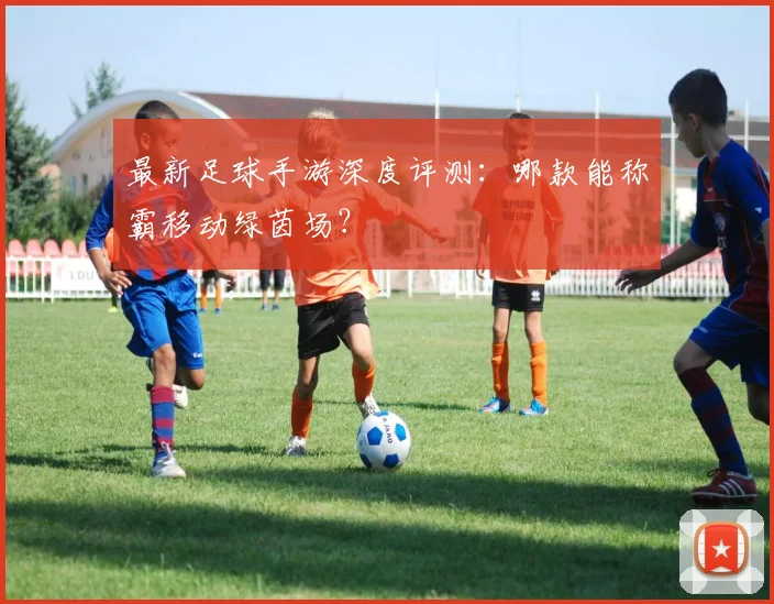 最新足球手游深度评测：哪款能称霸移动绿茵场？