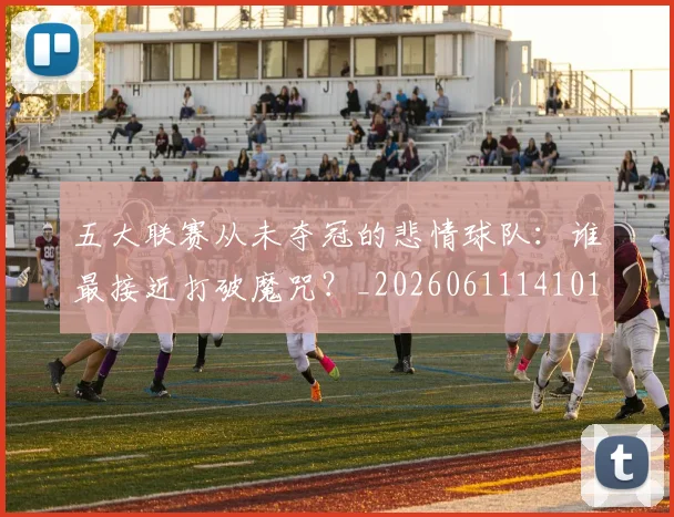 五大联赛从未夺冠的悲情球队：谁最接近打破魔咒？_20260611141011