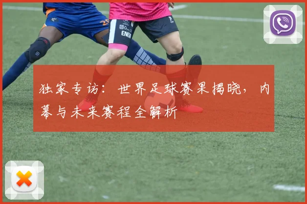 独家专访：世界足球赛果揭晓，内幕与未来赛程全解析